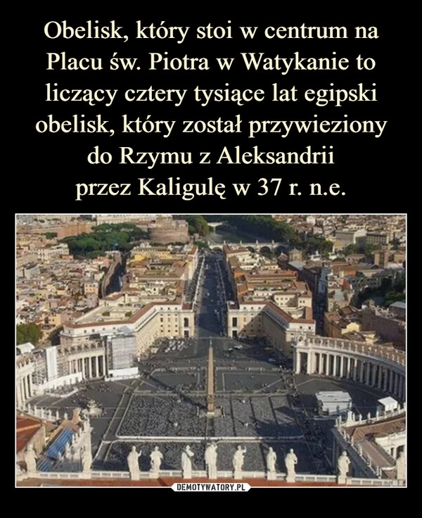 
    Obelisk, który stoi w centrum na Placu św. Piotra w Watykanie to liczący cztery tysiące lat egipski obelisk, który został przywieziony
do Rzymu z Aleksandrii
przez Kaligulę w 37 r. n.e.