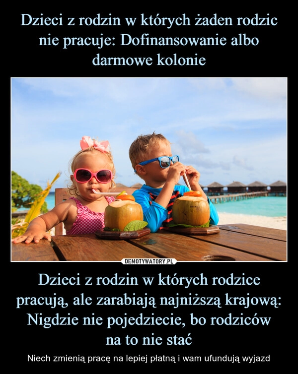 
    Dzieci z rodzin w których żaden rodzic nie pracuje: Dofinansowanie albo darmowe kolonie Dzieci z rodzin w których rodzice pracują, ale zarabiają najniższą krajową:
Nigdzie nie pojedziecie, bo rodziców
na to nie stać