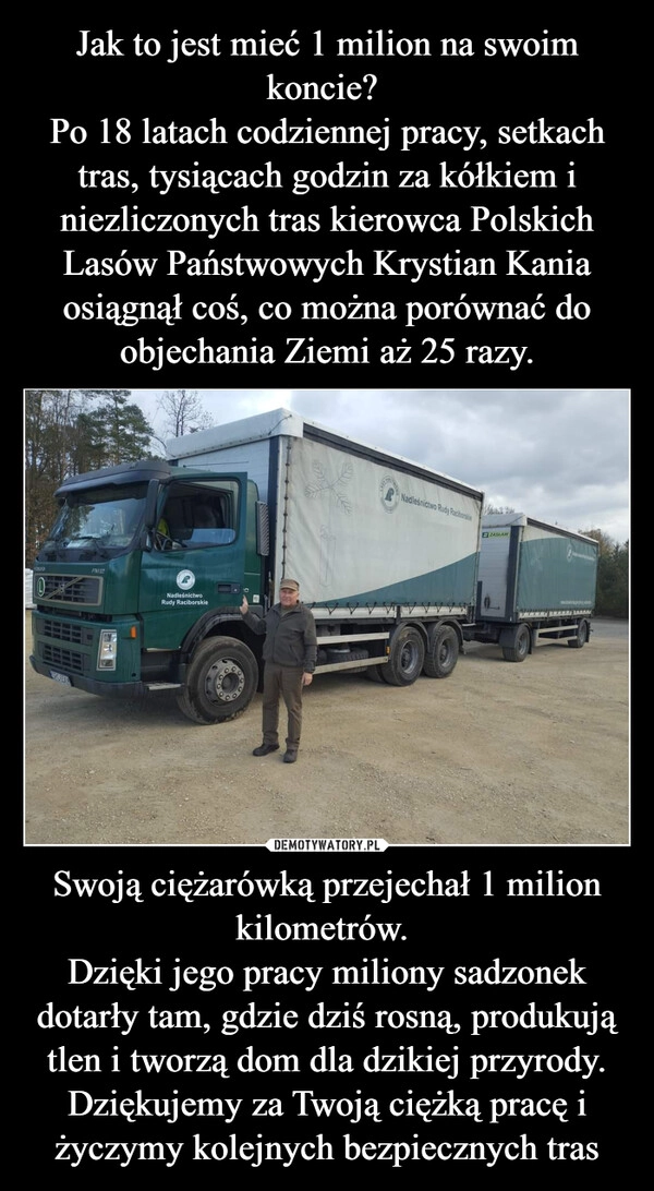 
    Jak to jest mieć 1 milion na swoim koncie? 
Po 18 latach codziennej pracy, setkach tras, tysiącach godzin za kółkiem i niezliczonych tras kierowca Polskich Lasów Państwowych Krystian Kania osiągnął coś, co można porównać do objechania Ziemi aż 25 razy. Swoją ciężarówką przejechał 1 milion kilometrów. 
Dzięki jego pracy miliony sadzonek dotarły tam, gdzie dziś rosną, produkują tlen i tworzą dom dla dzikiej przyrody.
Dziękujemy za Twoją ciężką pracę i życzymy kolejnych bezpiecznych tras