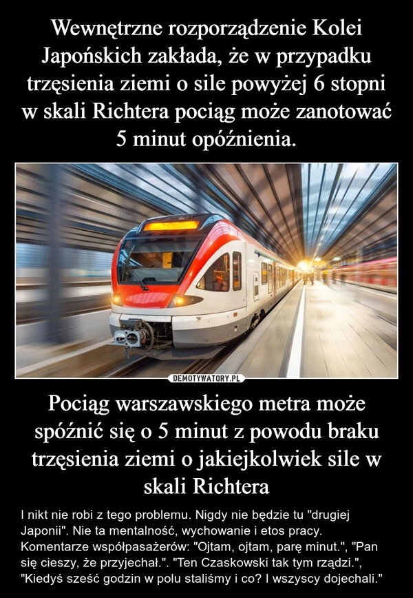 
    Wewnętrzne rozporządzenie Kolei Japońskich zakłada, że w przypadku trzęsienia ziemi o sile powyżej 6 stopni w skali Richtera pociąg może zanotować 5 minut opóźnienia. Pociąg warszawskiego metra może spóźnić się o 5 minut z powodu braku trzęsienia ziemi o jakiejkolwiek sile w skali Richtera 