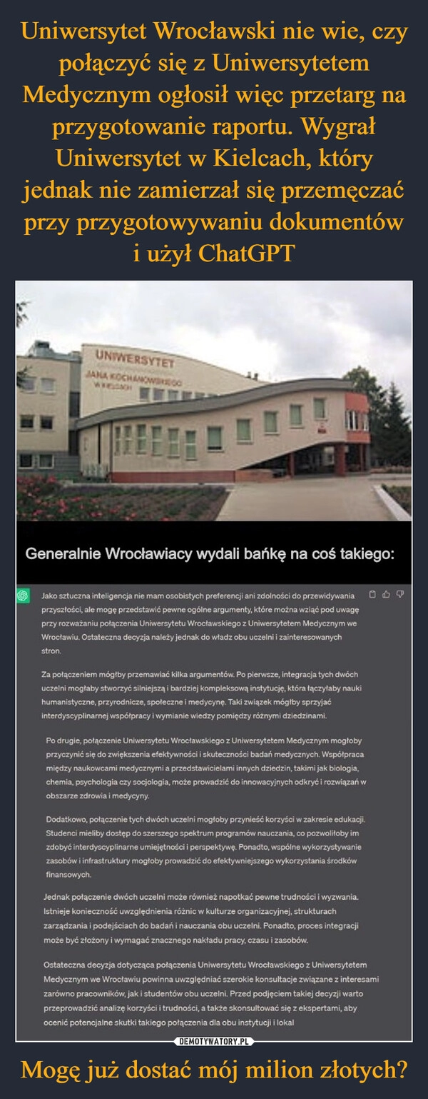 
    Uniwersytet Wrocławski nie wie, czy połączyć się z Uniwersytetem Medycznym ogłosił więc przetarg na przygotowanie raportu. Wygrał Uniwersytet w Kielcach, który jednak nie zamierzał się przemęczać przy przygotowywaniu dokumentów i użył ChatGPT Mogę już dostać mój milion złotych?