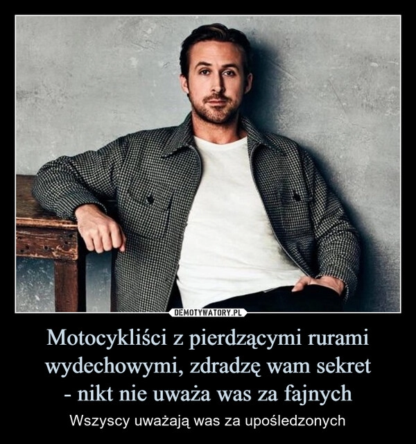 
    Motocykliści z pierdzącymi rurami wydechowymi, zdradzę wam sekret
- nikt nie uważa was za fajnych