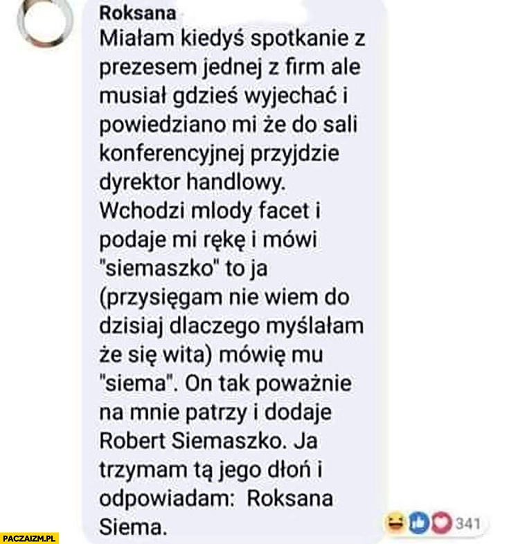 
    Historia z witaniem się: facet mówi siemaszko odpowiada mu siema on dodaje Robert Siemaszko ona odpowiada Roksana Siema