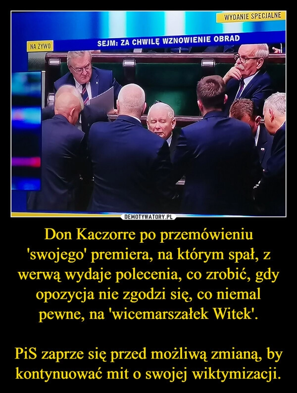 
    Don Kaczorre po przemówieniu 'swojego' premiera, na którym spał, z werwą wydaje polecenia, co zrobić, gdy opozycja nie zgodzi się, co niemal pewne, na 'wicemarszałek Witek'.

PiS zaprze się przed możliwą zmianą, by kontynuować mit o swojej wiktymizacji.