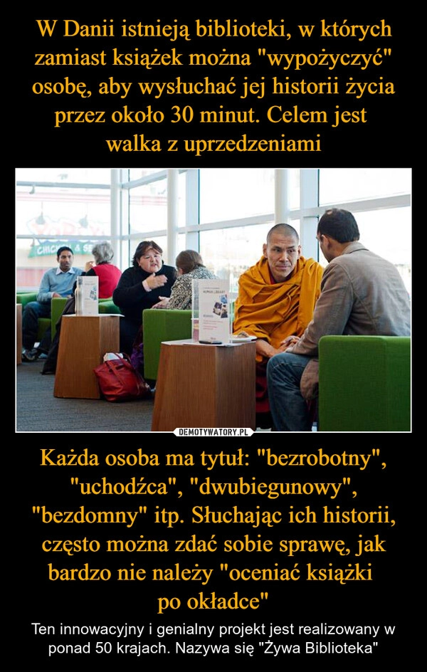 
    W Danii istnieją biblioteki, w których zamiast książek można "wypożyczyć" osobę, aby wysłuchać jej historii życia przez około 30 minut. Celem jest 
walka z uprzedzeniami Każda osoba ma tytuł: "bezrobotny", "uchodźca", "dwubiegunowy", "bezdomny" itp. Słuchając ich historii, często można zdać sobie sprawę, jak bardzo nie należy "oceniać książki 
po okładce"