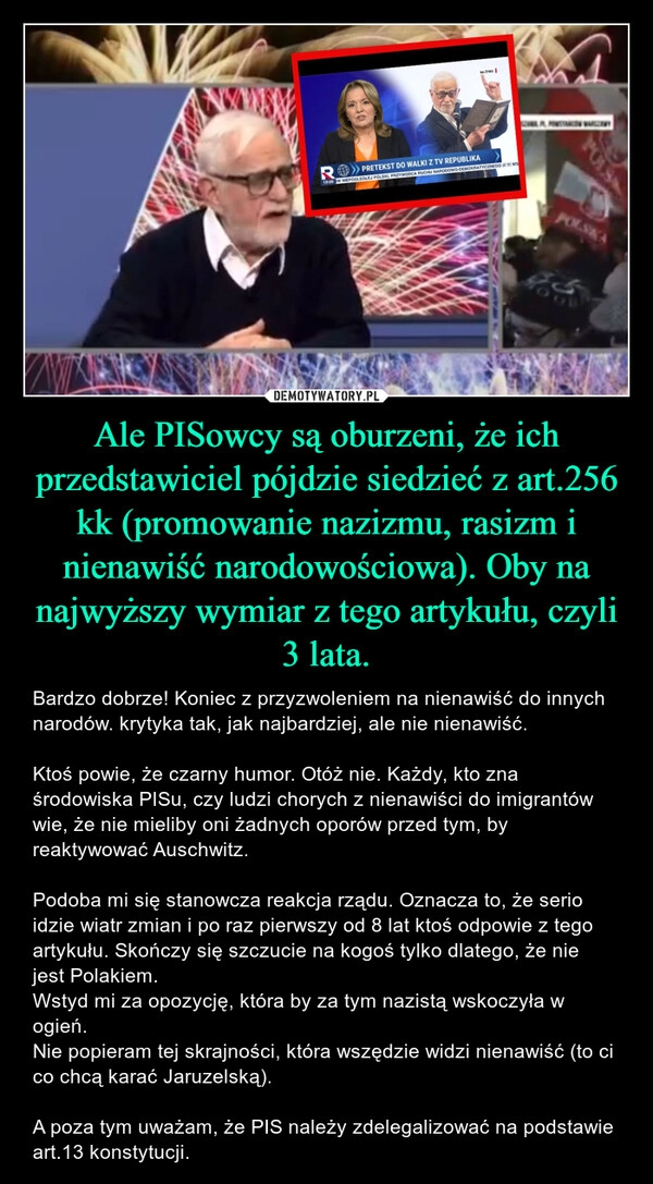 
    Ale PISowcy są oburzeni, że ich przedstawiciel pójdzie siedzieć z art.256 kk (promowanie nazizmu, rasizm i nienawiść narodowościowa). Oby na najwyższy wymiar z tego artykułu, czyli 3 lata.