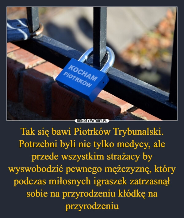 
    Tak się bawi Piotrków Trybunalski. Potrzebni byli nie tylko medycy, ale przede wszystkim strażacy by wyswobodzić pewnego mężczyznę, który podczas miłosnych igraszek zatrzasnął sobie na przyrodzeniu kłódkę na przyrodzeniu