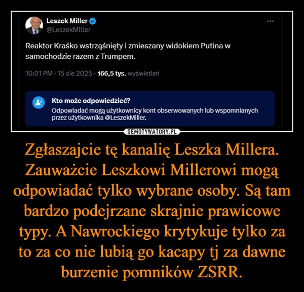 
    Zgłaszajcie tę kanalię Leszka Millera. Zauważcie Leszkowi Millerowi mogą odpowiadać tylko wybrane osoby. Są tam bardzo podejrzane skrajnie prawicowe typy. A Nawrockiego krytykuje tylko za to za co nie lubią go kacapy tj za dawne burzenie pomników ZSRR.