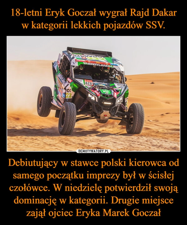 
    18-letni Eryk Goczał wygrał Rajd Dakar w kategorii lekkich pojazdów SSV. Debiutujący w stawce polski kierowca od samego początku imprezy był w ścisłej czołówce. W niedzielę potwierdził swoją dominację w kategorii. Drugie miejsce zajął ojciec Eryka Marek Goczał 