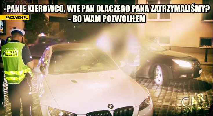 
    Panie kierowco wie pan dlaczego pana zatrzymaliśmy bo wam pozwoliłem