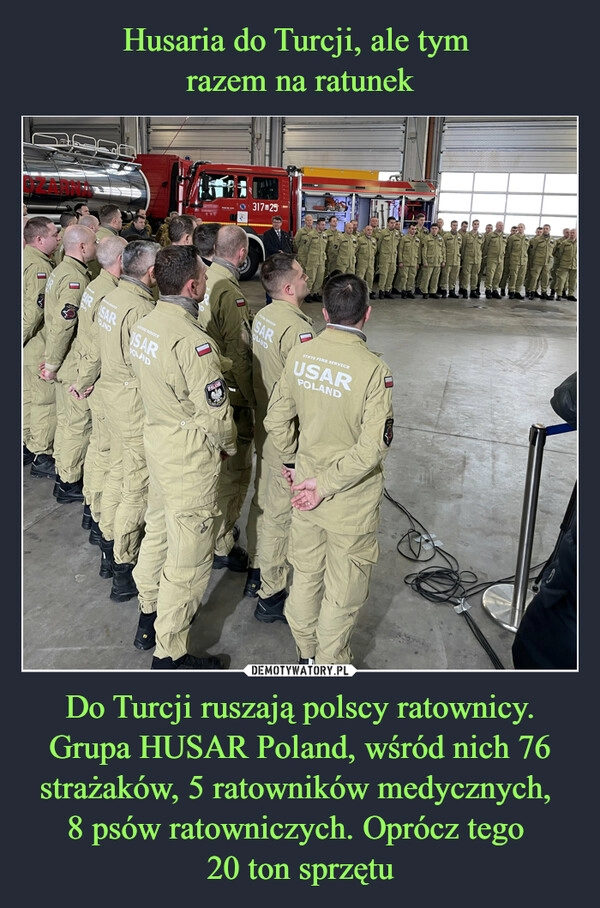 
    Husaria do Turcji, ale tym
razem na ratunek Do Turcji ruszają polscy ratownicy. Grupa HUSAR Poland, wśród nich 76 strażaków, 5 ratowników medycznych,
8 psów ratowniczych. Oprócz tego
20 ton sprzętu 