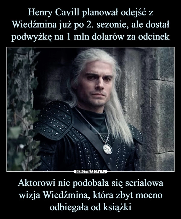 
    
Henry Cavill planował odejść z Wiedźmina już po 2. sezonie, ale dostał podwyżkę na 1 mln dolarów za odcinek Aktorowi nie podobała się serialowa wizja Wiedźmina, która zbyt mocno odbiegała od książki 