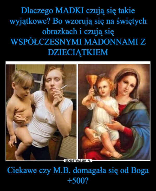 
    Dlaczego MADKI czują się takie wyjątkowe? Bo wzorują się na świętych obrazkach i czują się WSPÓŁCZESNYMI MADONNAMI Z DZIECIĄTKIEM Ciekawe czy M.B. domagała się od Boga +500?