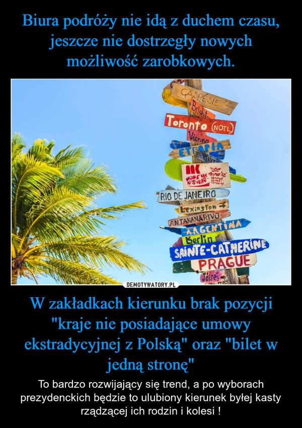 
    Biura podróży nie idą z duchem czasu, jeszcze nie dostrzegły nowych możliwość zarobkowych. W zakładkach kierunku brak pozycji "kraje nie posiadające umowy ekstradycyjnej z Polską" oraz "bilet w jedną stronę"