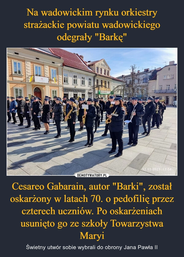 
    Na wadowickim rynku orkiestry strażackie powiatu wadowickiego odegrały "Barkę" Cesareo Gabarain, autor "Barki", został oskarżony w latach 70. o pedofilię przez czterech uczniów. Po oskarżeniach usunięto go ze szkoły Towarzystwa Maryi