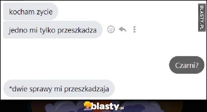 
    Kocham życie, jedno mi tylko przeszkadza. Czarni? *Dwie sprawy mi przeszkadzają