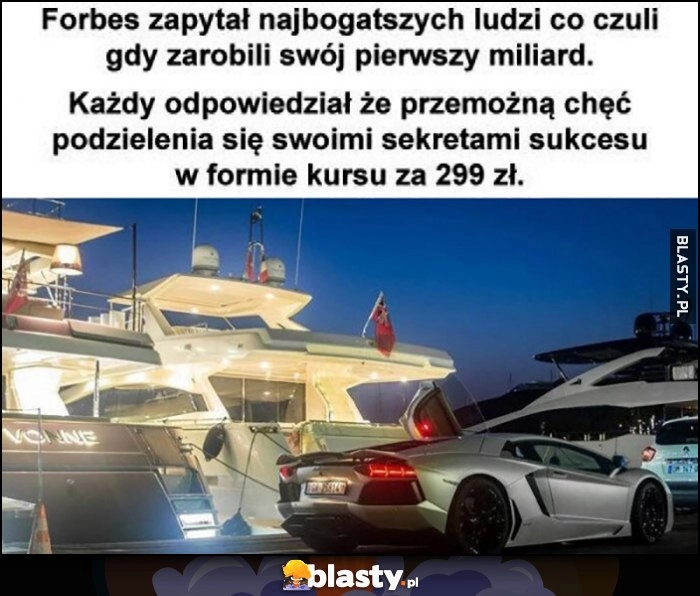 
    Forbes zapytał najbogatszych ludzi co czuli gdy zarobili swój pierwszy miliard, każdy odpowiedział, że przemożną chęć podzielenia się sekretami swojego sukcesu w formie kursu za 299 zł