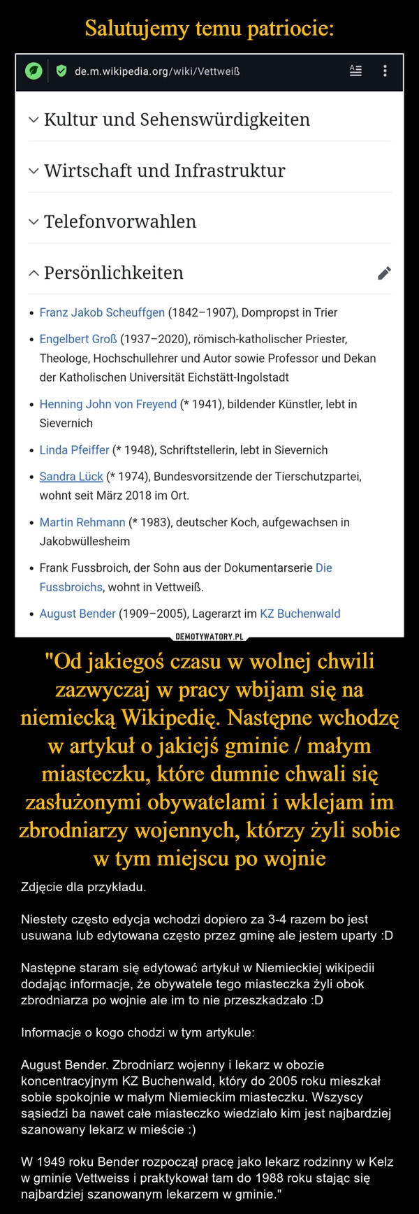 
    Salutujemy temu patriocie: "Od jakiegoś czasu w wolnej chwili zazwyczaj w pracy wbijam się na niemiecką Wikipedię. Następne wchodzę w artykuł o jakiejś gminie / małym miasteczku, które dumnie chwali się zasłużonymi obywatelami i wklejam im zbrodniarzy wojennych, którzy żyli sobie w tym miejscu po wojnie