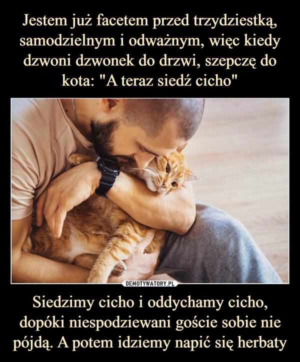 
    Jestem już facetem przed trzydziestką, samodzielnym i odważnym, więc kiedy dzwoni dzwonek do drzwi, szepczę do kota: "A teraz siedź cicho" Siedzimy cicho i oddychamy cicho, dopóki niespodziewani goście sobie nie pójdą. A potem idziemy napić się herbaty