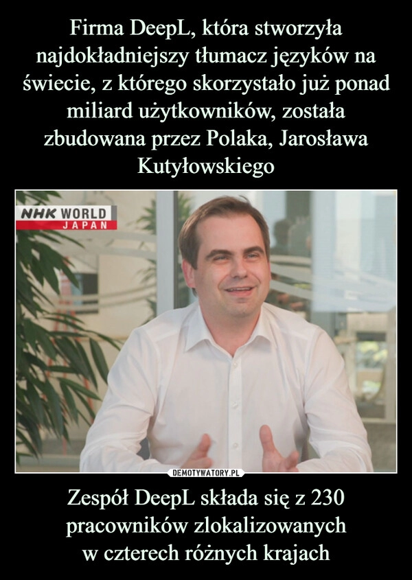 
    Firma DeepL, która stworzyła najdokładniejszy tłumacz języków na świecie, z którego skorzystało już ponad miliard użytkowników, została zbudowana przez Polaka, Jarosława Kutyłowskiego Zespół DeepL składa się z 230 pracowników zlokalizowanych
w czterech różnych krajach