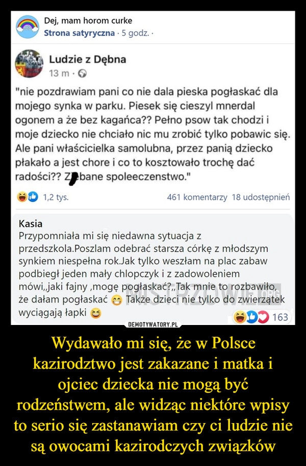 
    Wydawało mi się, że w Polsce kazirodztwo jest zakazane i matka i ojciec dziecka nie mogą być rodzeństwem, ale widząc niektóre wpisy to serio się zastanawiam czy ci ludzie nie są owocami kazirodczych związków