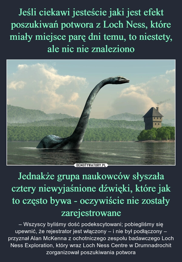 
    Jeśli ciekawi jesteście jaki jest efekt poszukiwań potwora z Loch Ness, które miały miejsce parę dni temu, to niestety, ale nic nie znaleziono Jednakże grupa naukowców słyszała cztery niewyjaśnione dźwięki, które jak to często bywa - oczywiście nie zostały zarejestrowane