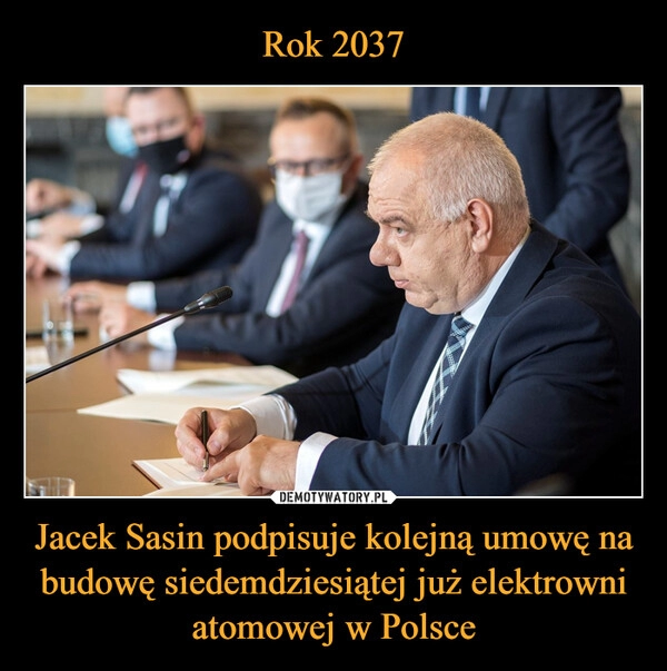 
    
Rok 2037 Jacek Sasin podpisuje kolejną umowę na budowę siedemdziesiątej już elektrowni atomowej w Polsce 