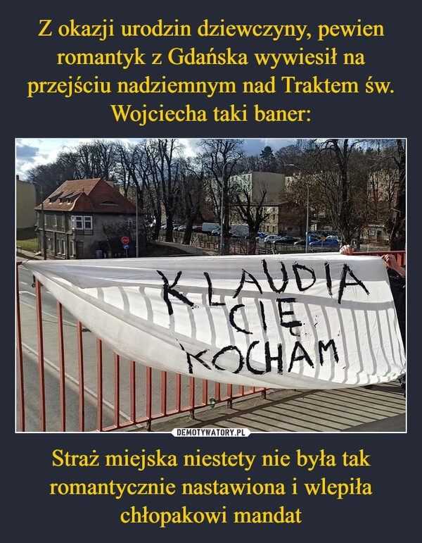 
    Z okazji urodzin dziewczyny, pewien romantyk z Gdańska wywiesił na przejściu nadziemnym nad Traktem św. Wojciecha taki baner: Straż miejska niestety nie była tak romantycznie nastawiona i wlepiła chłopakowi mandat