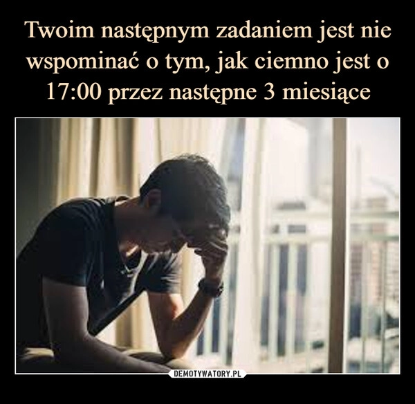 
    Twoim następnym zadaniem jest nie wspominać o tym, jak ciemno jest o 17:00 przez następne 3 miesiące