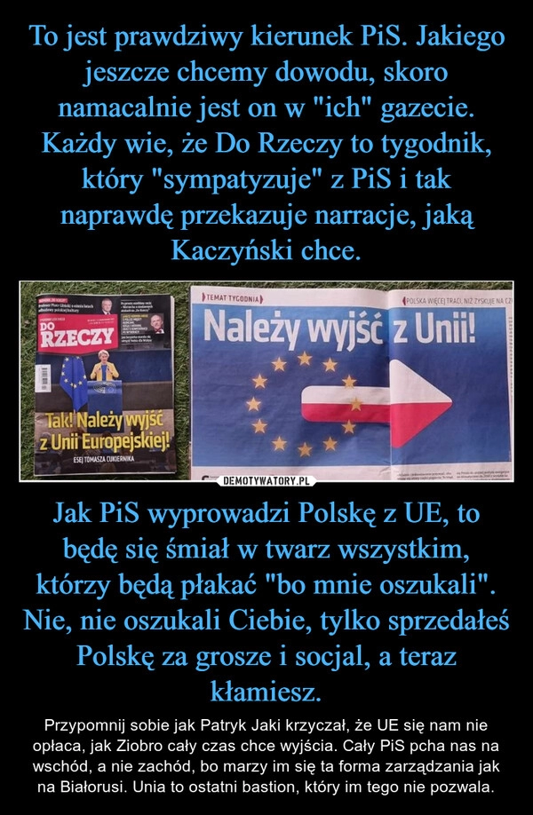 
    To jest prawdziwy kierunek PiS. Jakiego jeszcze chcemy dowodu, skoro namacalnie jest on w "ich" gazecie. Każdy wie, że Do Rzeczy to tygodnik, który "sympatyzuje" z PiS i tak naprawdę przekazuje narracje, jaką Kaczyński chce. Jak PiS wyprowadzi Polskę z UE, to będę się śmiał w twarz wszystkim, którzy będą płakać "bo mnie oszukali". Nie, nie oszukali Ciebie, tylko sprzedałeś Polskę za grosze i socjal, a teraz kłamiesz.