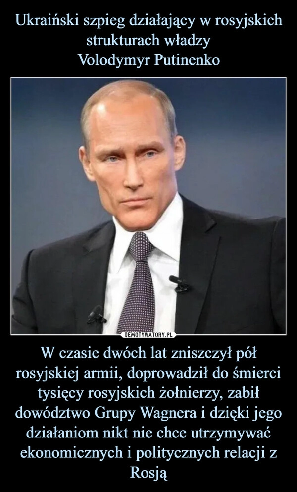 
    Ukraiński szpieg działający w rosyjskich strukturach władzy
Volodymyr Putinenko W czasie dwóch lat zniszczył pół rosyjskiej armii, doprowadził do śmierci tysięcy rosyjskich żołnierzy, zabił dowództwo Grupy Wagnera i dzięki jego działaniom nikt nie chce utrzymywać ekonomicznych i politycznych relacji z Rosją