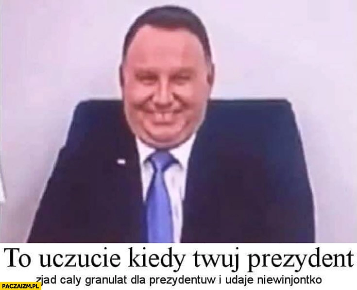 
    Duda to uczucie kiedy Twój prezydent zjadł cały granulat dla prezydentów i udaje niewiniątko