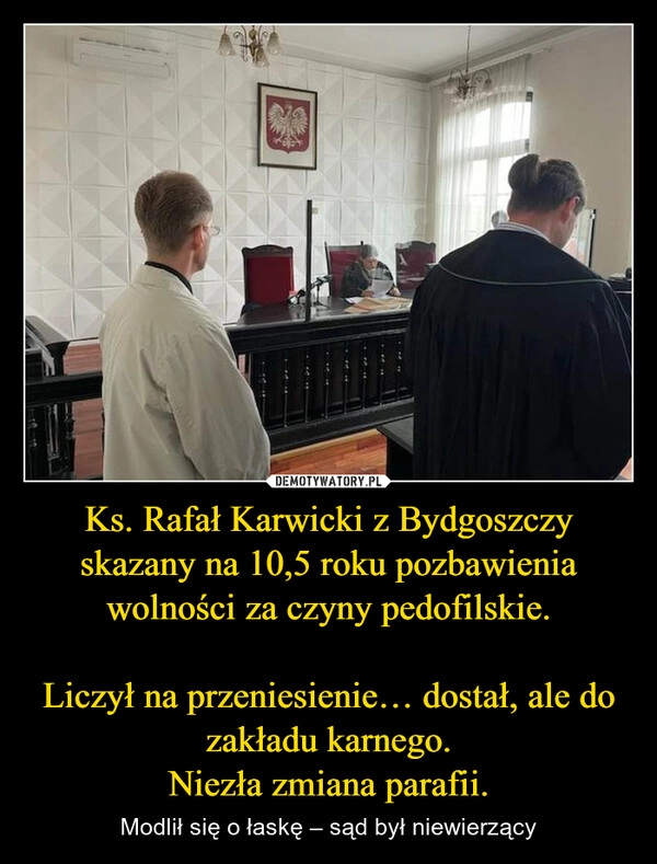 
    Ks. Rafał Karwicki z Bydgoszczy skazany na 10,5 roku pozbawienia wolności za czyny pedofilskie.

Liczył na przeniesienie… dostał, ale do zakładu karnego.
Niezła zmiana parafii.