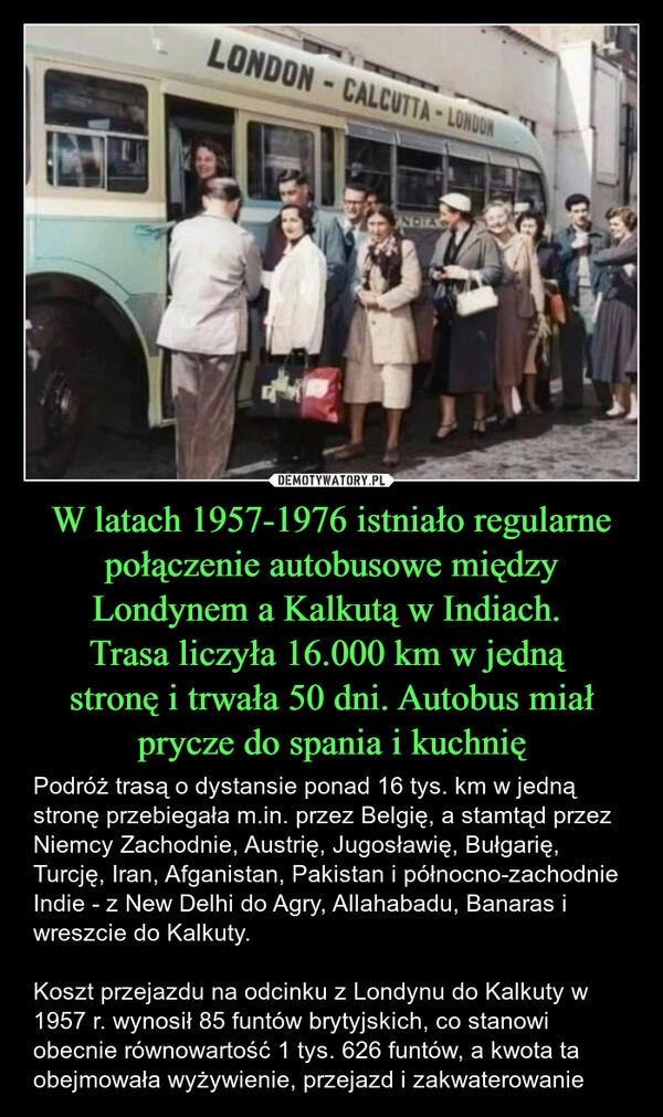 
    W latach 1957-1976 istniało regularne połączenie autobusowe między Londynem a Kalkutą w Indiach. 
Trasa liczyła 16.000 km w jedną 
stronę i trwała 50 dni. Autobus miał prycze do spania i kuchnię