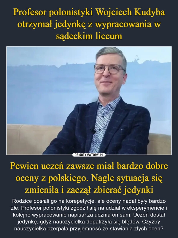 
    Profesor polonistyki Wojciech Kudyba otrzymał jedynkę z wypracowania w sądeckim liceum Pewien uczeń zawsze miał bardzo dobre oceny z polskiego. Nagle sytuacja się zmieniła i zaczął zbierać jedynki