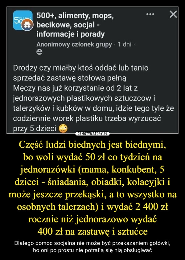 
    Część ludzi biednych jest biednymi,
bo woli wydać 50 zł co tydzień na jednorazówki (mama, konkubent, 5 dzieci - śniadania, obiadki, kolacyjki i może jeszcze przekąski, a to wszystko na osobnych talerzach) i wydać 2 400 zł rocznie niż jednorazowo wydać
400 zł na zastawę i sztućce