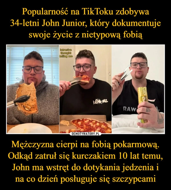 
    Popularność na TikToku zdobywa 34-letni John Junior, który dokumentuje swoje życie z nietypową fobią Mężczyzna cierpi na fobią pokarmową. Odkąd zatruł się kurczakiem 10 lat temu, John ma wstręt do dotykania jedzenia i na co dzień posługuje się szczypcami