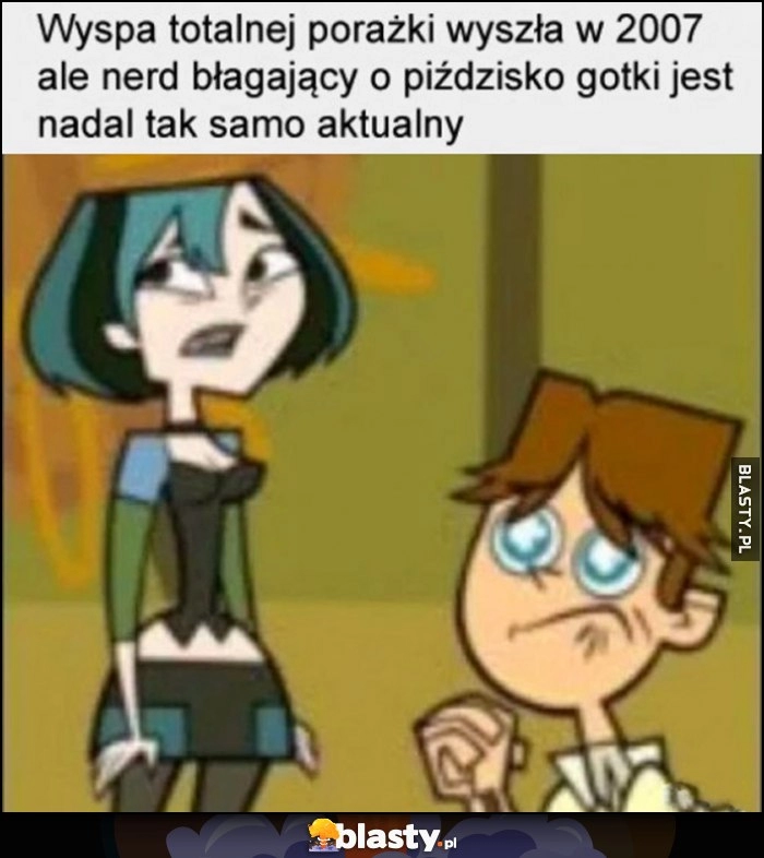 
    Wyspa totalnej porażki wyszła w 2007 ale nerd błagający o gotkę jest nadal tak samo aktualny