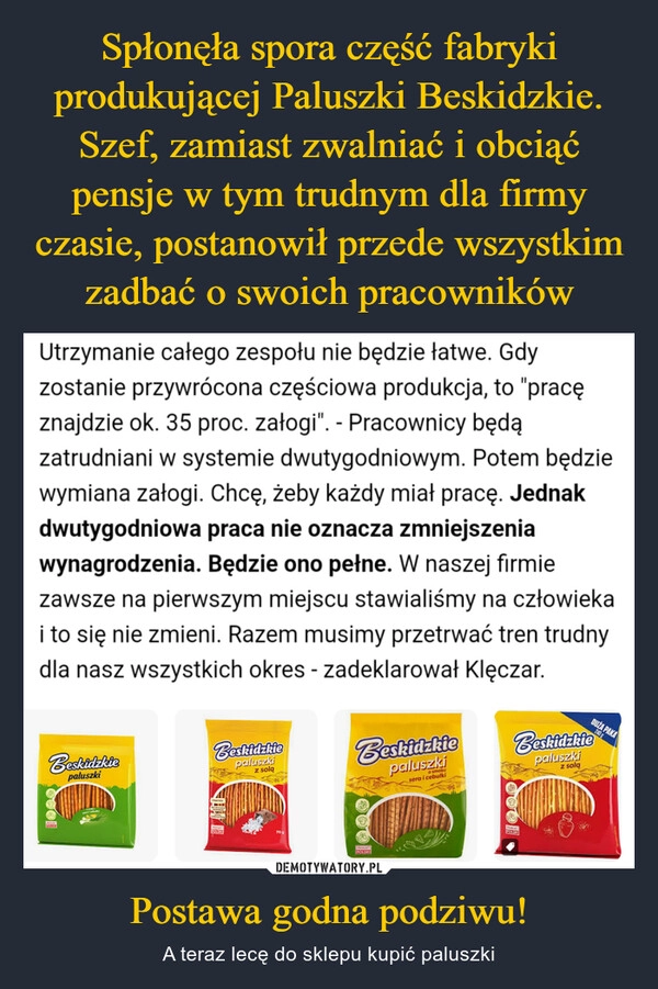 
    Spłonęła spora część fabryki produkującej Paluszki Beskidzkie. Szef, zamiast zwalniać i obciąć pensje w tym trudnym dla firmy czasie, postanowił przede wszystkim zadbać o swoich pracowników Postawa godna podziwu!