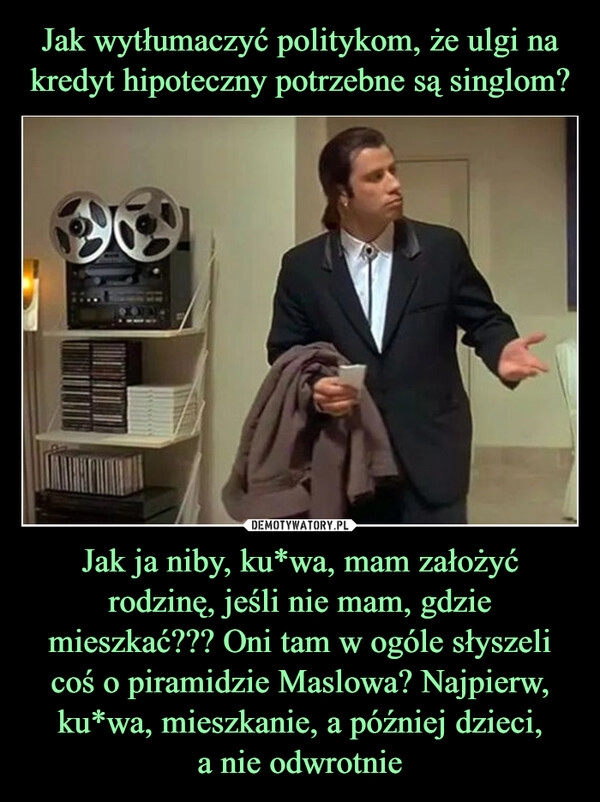 
    Jak wytłumaczyć politykom, że ulgi na kredyt hipoteczny potrzebne są singlom? Jak ja niby, ku*wa, mam założyć rodzinę, jeśli nie mam, gdzie mieszkać??? Oni tam w ogóle słyszeli coś o piramidzie Maslowa? Najpierw, ku*wa, mieszkanie, a później dzieci,
a nie odwrotnie