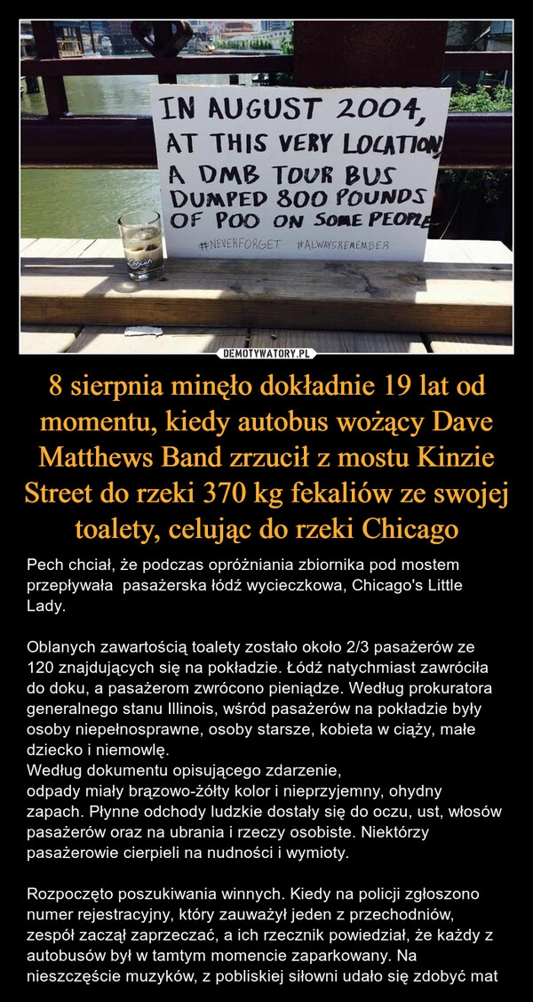 
    8 sierpnia minęło dokładnie 19 lat od momentu, kiedy autobus wożący Dave Matthews Band zrzucił z mostu Kinzie Street do rzeki 370 kg fekaliów ze swojej toalety, celując do rzeki Chicago