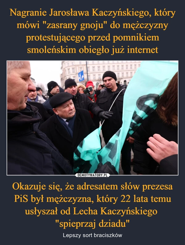 
    Nagranie Jarosława Kaczyńskiego, który mówi "zasrany gnoju" do mężczyzny protestującego przed pomnikiem smoleńskim obiegło już internet Okazuje się, że adresatem słów prezesa PiS był mężczyzna, który 22 lata temu usłyszał od Lecha Kaczyńskiego 
"spieprzaj dziadu"