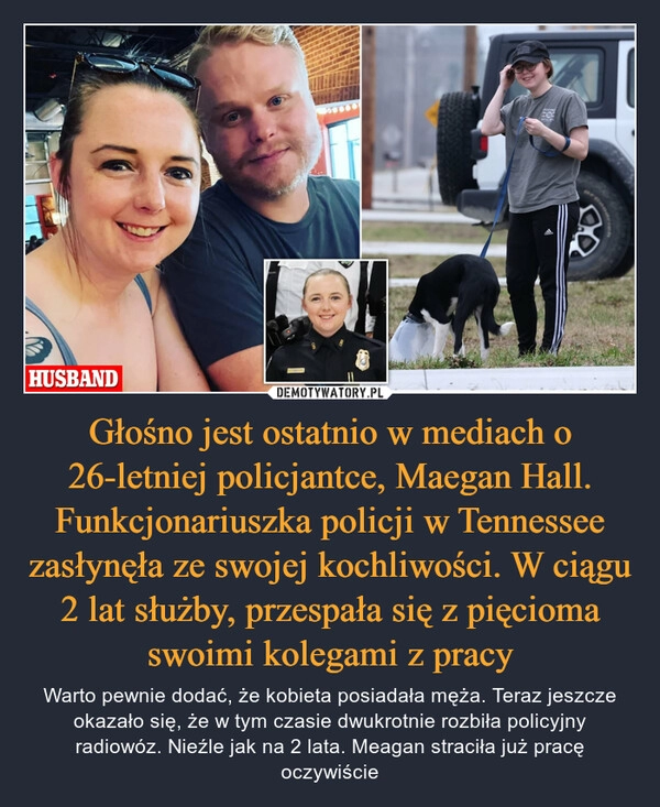 
    Głośno jest ostatnio w mediach o 26-letniej policjantce, Maegan Hall. Funkcjonariuszka policji w Tennessee zasłynęła ze swojej kochliwości. W ciągu 2 lat służby, przespała się z pięcioma swoimi kolegami z pracy 