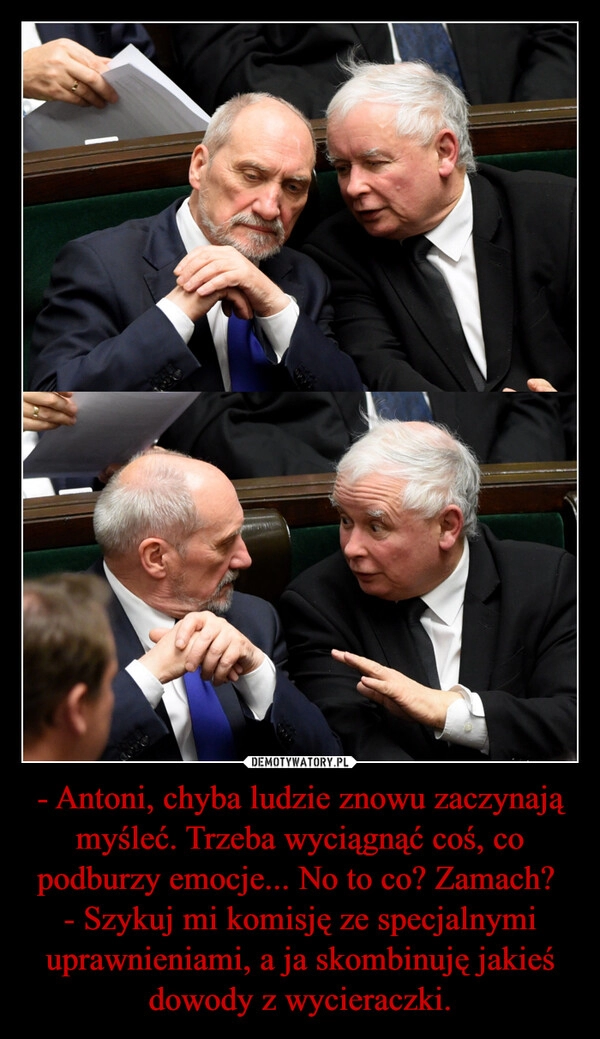 
    - Antoni, chyba ludzie znowu zaczynają myśleć. Trzeba wyciągnąć coś, co podburzy emocje... No to co? Zamach? 
- Szykuj mi komisję ze specjalnymi uprawnieniami, a ja skombinuję jakieś dowody z wycieraczki.