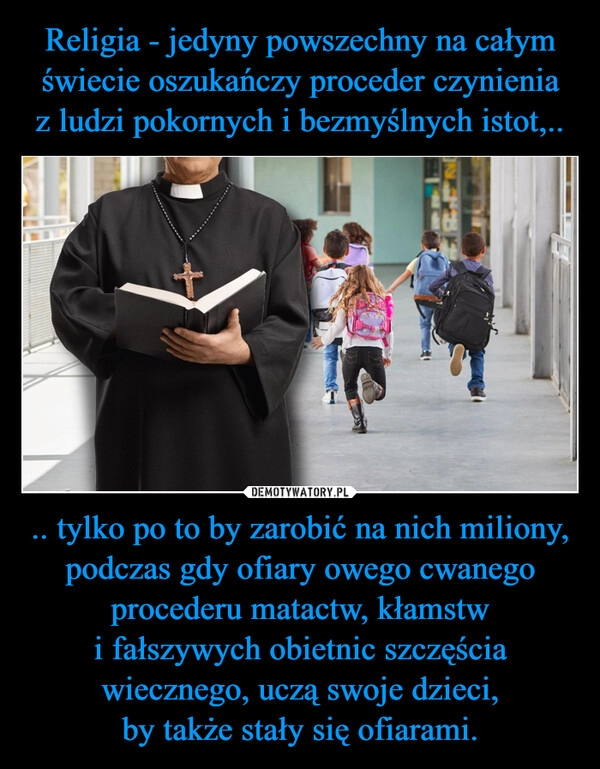 
    Religia - jedyny powszechny na całym świecie oszukańczy proceder czynienia z ludzi pokornych i bezmyślnych istot,.. .. tylko po to by zarobić na nich miliony, podczas gdy ofiary owego cwanego procederu matactw, kłamstw i fałszywych obietnic szczęścia wiecznego, uczą swoje dzieci,
by także stały się ofiarami.