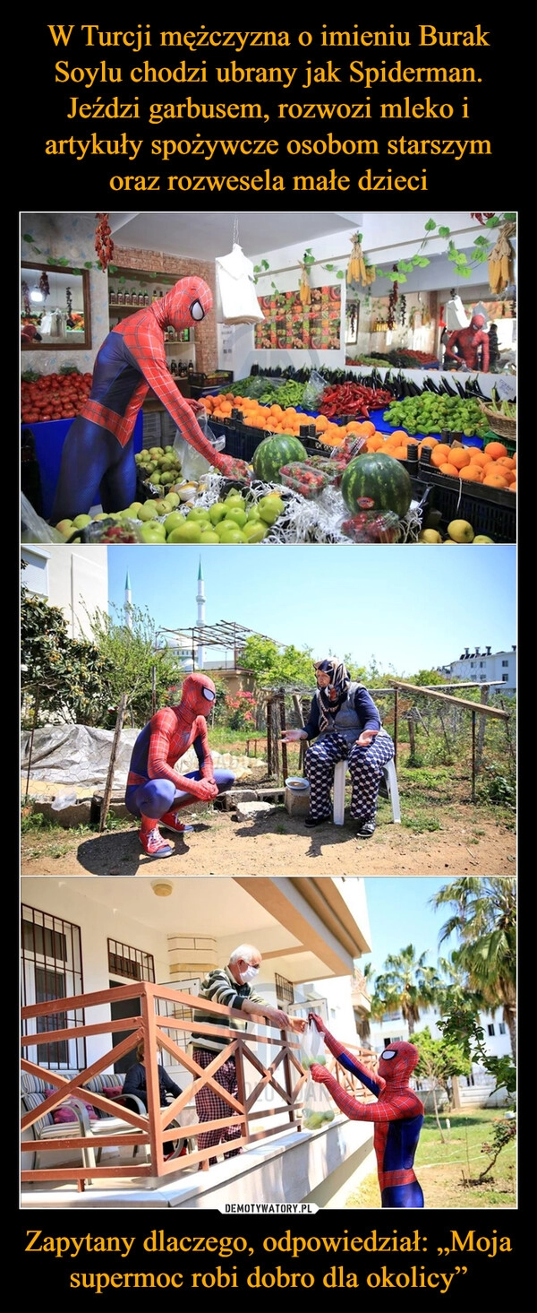 
    W Turcji mężczyzna o imieniu Burak Soylu chodzi ubrany jak Spiderman. Jeździ garbusem, rozwozi mleko i artykuły spożywcze osobom starszym oraz rozwesela małe dzieci Zapytany dlaczego, odpowiedział: „Moja supermoc robi dobro dla okolicy”