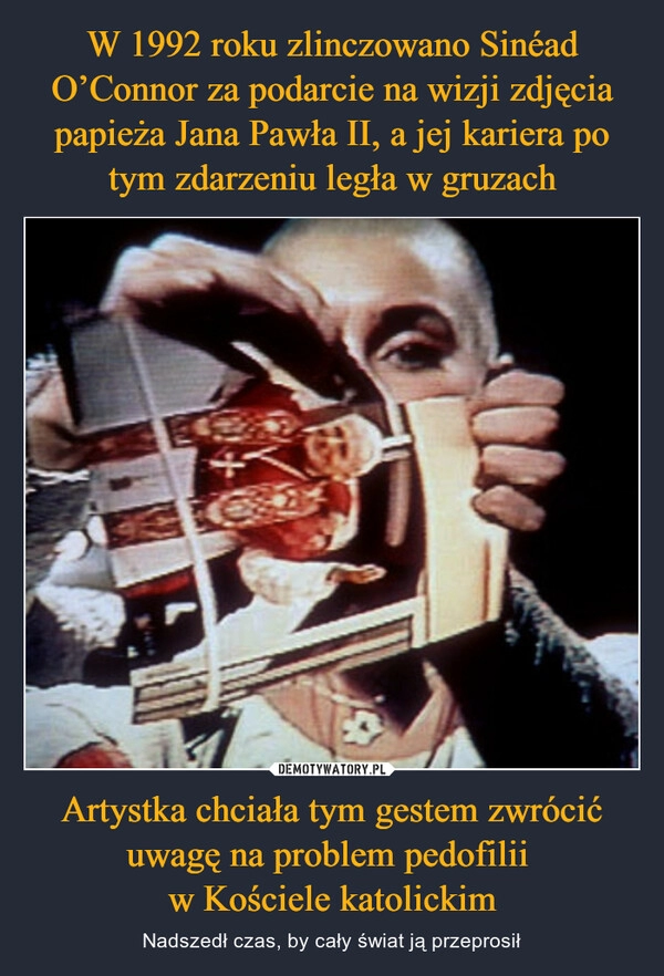 
    W 1992 roku zlinczowano Sinéad O’Connor za podarcie na wizji zdjęcia papieża Jana Pawła II, a jej kariera po tym zdarzeniu legła w gruzach Artystka chciała tym gestem zwrócić uwagę na problem pedofilii 
w Kościele katolickim