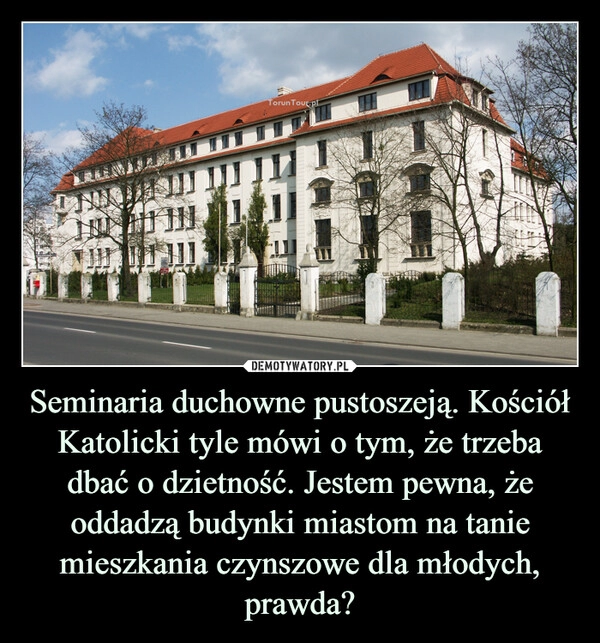 
    Seminaria duchowne pustoszeją. Kościół Katolicki tyle mówi o tym, że trzeba dbać o dzietność. Jestem pewna, że oddadzą budynki miastom na tanie mieszkania czynszowe dla młodych, prawda?