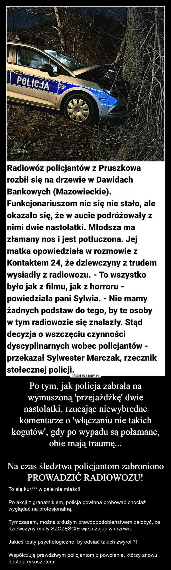 
    Po tym, jak policja zabrała na wymuszoną 'przejażdżkę' dwie nastolatki, rzucając niewybredne komentarze o 'włączaniu nie takich kogutów', gdy po wypadu są połamane, obie mają traumę...
Na czas śledztwa policjantom zabroniono PROWADZIĆ RADIOWOZU! 