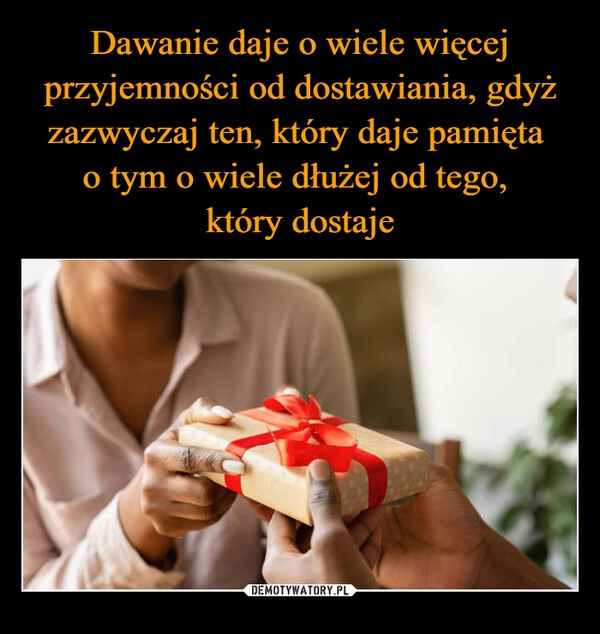 
    Dawanie daje o wiele więcej przyjemności od dostawiania, gdyż zazwyczaj ten, który daje pamięta 
o tym o wiele dłużej od tego, 
który dostaje